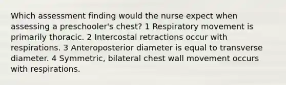 Which assessment finding would the nurse expect when assessing a preschooler's chest? 1 Respiratory movement is primarily thoracic. 2 Intercostal retractions occur with respirations. 3 Anteroposterior diameter is equal to transverse diameter. 4 Symmetric, bilateral chest wall movement occurs with respirations.