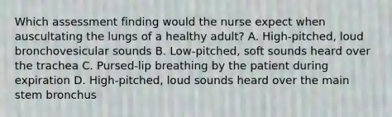 Which assessment finding would the nurse expect when auscultating the lungs of a healthy adult? A. High-pitched, loud bronchovesicular sounds B. Low-pitched, soft sounds heard over the trachea C. Pursed-lip breathing by the patient during expiration D. High-pitched, loud sounds heard over the main stem bronchus