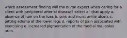 which assessment finding will the nurse expect when caring for a client with peripheral arterial disease? select all that apply a. absence of hair on the toes b. pink and moist ankle ulcers c. pitting edema of the lower legs d. reports of pain associated with exercising e. increased pigmentation of the medial malleolus area