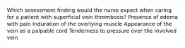 Which assessment finding would the nurse expect when caring for a patient with superficial vein thrombosis? Presence of edema with pain Induration of the overlying muscle Appearance of the vein as a palpable cord Tenderness to pressure over the involved vein