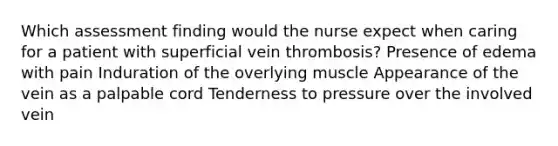 Which assessment finding would the nurse expect when caring for a patient with superficial vein thrombosis? Presence of edema with pain Induration of the overlying muscle Appearance of the vein as a palpable cord Tenderness to pressure over the involved vein