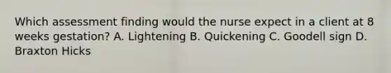 Which assessment finding would the nurse expect in a client at 8 weeks gestation? A. Lightening B. Quickening C. Goodell sign D. Braxton Hicks