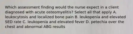 Which assessment finding would the nurse expect in a client diagnosed with acute osteomyelitis? Select all that apply A. leukocytosis and localized bone pain B. leukopenia and elevated SED rate C. leukopenia and elevated fever D. petechia over the chest and abnormal ABG results