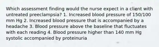 Which assessment finding would the nurse expect in a client with untreated preeclampsia? 1. Increased blood pressure of 150/100 mm Hg 2. Increased blood pressure that is accompanied by a headache 3. Blood pressure above the baseline that fluctuates with each reading 4. Blood pressure higher than 140 mm Hg systolic accompanied by proteinuria