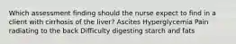 Which assessment finding should the nurse expect to find in a client with cirrhosis of the liver? Ascites Hyperglycemia Pain radiating to the back Difficulty digesting starch and fats