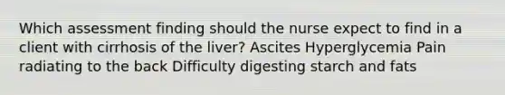 Which assessment finding should the nurse expect to find in a client with cirrhosis of the liver? Ascites Hyperglycemia Pain radiating to the back Difficulty digesting starch and fats