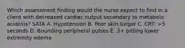 Which assessment finding would the nurse expect to find in a client with decreased cardiac output secondary to metabolic acidosis? SATA A. Hypotension B. Poor skin turgor C. CRT: >5 seconds D. Bounding peripheral pulses E. 3+ pitting lower extremity edema