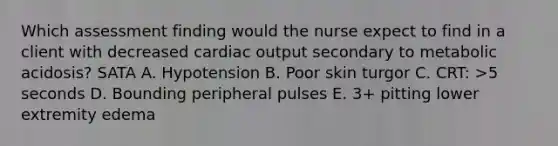 Which assessment finding would the nurse expect to find in a client with decreased cardiac output secondary to metabolic acidosis? SATA A. Hypotension B. Poor skin turgor C. CRT: >5 seconds D. Bounding peripheral pulses E. 3+ pitting lower extremity edema