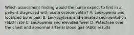 Which assessment finding would the nurse expect to find in a patient diagnosed with acute osteomyelitis? A. Leukopenia and localized bone pain B. Leukocytosis and elevated sedimentation (SED) rate C. Leukopenia and elevated fever D. Petechiae over the chest and abnormal arterial blood gas (ABG) results