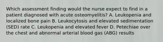 Which assessment finding would the nurse expect to find in a patient diagnosed with acute osteomyelitis? A. Leukopenia and localized bone pain B. Leukocytosis and elevated sedimentation (SED) rate C. Leukopenia and elevated fever D. Petechiae over the chest and abnormal arterial blood gas (ABG) results