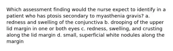 Which assessment finding would the nurse expect to identify in a patient who has ptosis secondary to myasthenia gravis? a. redness and swelling of the conjunctiva b. drooping of the upper lid margin in one or both eyes c. redness, swelling, and crusting along the lid margin d. small, superficial white nodules along the margin