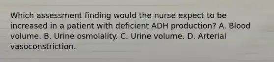 Which assessment finding would the nurse expect to be increased in a patient with deficient ADH production? A. Blood volume. B. Urine osmolality. C. Urine volume. D. Arterial vasoconstriction.