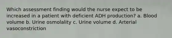 Which assessment finding would the nurse expect to be increased in a patient with deficient ADH production? a. Blood volume b. Urine osmolality c. Urine volume d. Arterial vasoconstriction