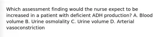 Which assessment finding would the nurse expect to be increased in a patient with deficient ADH production? A. Blood volume B. Urine osmolality C. Urine volume D. Arterial vasoconstriction