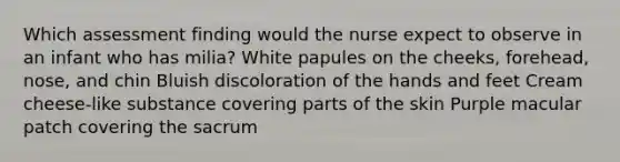 Which assessment finding would the nurse expect to observe in an infant who has milia? White papules on the cheeks, forehead, nose, and chin Bluish discoloration of the hands and feet Cream cheese-like substance covering parts of the skin Purple macular patch covering the sacrum