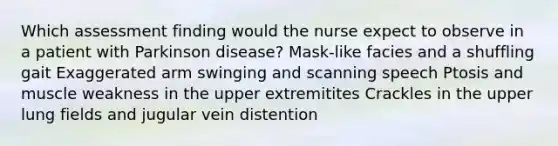 Which assessment finding would the nurse expect to observe in a patient with Parkinson disease? Mask-like facies and a shuffling gait Exaggerated arm swinging and scanning speech Ptosis and muscle weakness in the upper extremitites Crackles in the upper lung fields and jugular vein distention