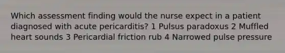 Which assessment finding would the nurse expect in a patient diagnosed with acute pericarditis? 1 Pulsus paradoxus 2 Muffled heart sounds 3 Pericardial friction rub 4 Narrowed pulse pressure