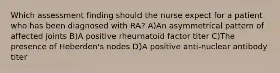 Which assessment finding should the nurse expect for a patient who has been diagnosed with RA? A)An asymmetrical pattern of affected joints B)A positive rheumatoid factor titer C)The presence of Heberden's nodes D)A positive anti-nuclear antibody titer