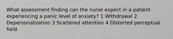 What assessment finding can the nurse expect in a patient experiencing a panic level of anxiety? 1 Withdrawal 2 Depersonalization 3 Scattered attention 4 Distorted perceptual field