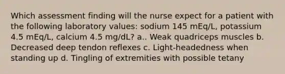 Which assessment finding will the nurse expect for a patient with the following laboratory values: sodium 145 mEq/L, potassium 4.5 mEq/L, calcium 4.5 mg/dL? a.. Weak quadriceps muscles b. Decreased deep tendon reflexes c. Light-headedness when standing up d. Tingling of extremities with possible tetany