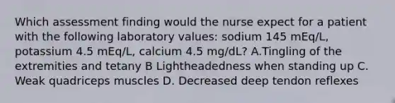 Which assessment finding would the nurse expect for a patient with the following laboratory values: sodium 145 mEq/L, potassium 4.5 mEq/L, calcium 4.5 mg/dL? A.Tingling of the extremities and tetany B Lightheadedness when standing up C. Weak quadriceps muscles D. Decreased deep tendon reflexes