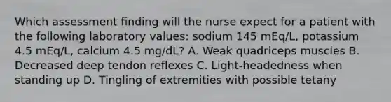 Which assessment finding will the nurse expect for a patient with the following laboratory values: sodium 145 mEq/L, potassium 4.5 mEq/L, calcium 4.5 mg/dL? A. Weak quadriceps muscles B. Decreased deep tendon reflexes C. Light-headedness when standing up D. Tingling of extremities with possible tetany