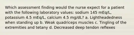 Which assessment finding would the nurse expect for a patient with the following laboratory values: sodium 145 mEq/L, potassium 4.5 mEq/L, calcium 4.5 mg/dL? a. Lightheadedness when standing up b. Weak quadriceps muscles c. Tingling of the extremities and tetany d. Decreased deep tendon reflexes