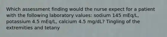 Which assessment finding would the nurse expect for a patient with the following laboratory values: sodium 145 mEq/L, potassium 4.5 mEq/L, calcium 4.5 mg/dL? Tingling of the extremities and tetany