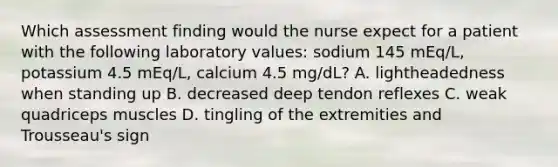 Which assessment finding would the nurse expect for a patient with the following laboratory values: sodium 145 mEq/L, potassium 4.5 mEq/L, calcium 4.5 mg/dL? A. lightheadedness when standing up B. decreased deep tendon reflexes C. weak quadriceps muscles D. tingling of the extremities and Trousseau's sign