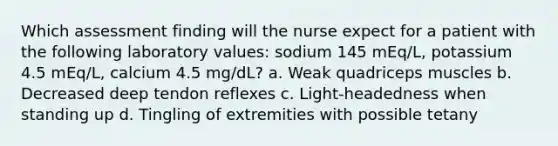 Which assessment finding will the nurse expect for a patient with the following laboratory values: sodium 145 mEq/L, potassium 4.5 mEq/L, calcium 4.5 mg/dL? a. Weak quadriceps muscles b. Decreased deep tendon reflexes c. Light-headedness when standing up d. Tingling of extremities with possible tetany