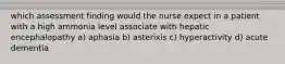 which assessment finding would the nurse expect in a patient with a high ammonia level associate with hepatic encephalopathy a) aphasia b) asterixis c) hyperactivity d) acute dementia