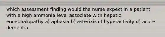 which assessment finding would the nurse expect in a patient with a high ammonia level associate with hepatic encephalopathy a) aphasia b) asterixis c) hyperactivity d) acute dementia