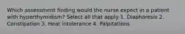 Which assessment finding would the nurse expect in a patient with hyperthyroidism? Select all that apply 1. Diaphoresis 2. Constipation 3. Heat intolerance 4. Palpitations