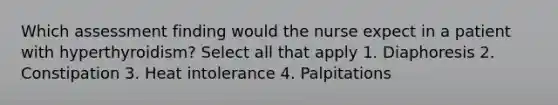 Which assessment finding would the nurse expect in a patient with hyperthyroidism? Select all that apply 1. Diaphoresis 2. Constipation 3. Heat intolerance 4. Palpitations