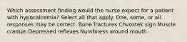 Which assessment finding would the nurse expect for a patient with hypocalcemia? Select all that apply. One, some, or all responses may be correct. Bone fractures Chvostek sign Muscle cramps Depressed reflexes Numbness around mouth