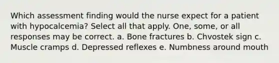 Which assessment finding would the nurse expect for a patient with hypocalcemia? Select all that apply. One, some, or all responses may be correct. a. Bone fractures b. Chvostek sign c. Muscle cramps d. Depressed reflexes e. Numbness around mouth