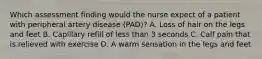 Which assessment finding would the nurse expect of a patient with peripheral artery disease (PAD)? A. Loss of hair on the legs and feet B. Capillary refill of less than 3 seconds C. Calf pain that is relieved with exercise D. A warm sensation in the legs and feet