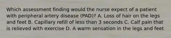 Which assessment finding would the nurse expect of a patient with peripheral artery disease (PAD)? A. Loss of hair on the legs and feet B. Capillary refill of <a href='https://www.questionai.com/knowledge/k7BtlYpAMX-less-than' class='anchor-knowledge'>less than</a> 3 seconds C. Calf pain that is relieved with exercise D. A warm sensation in the legs and feet