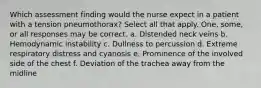 Which assessment finding would the nurse expect in a patient with a tension pneumothorax? Select all that apply. One, some, or all responses may be correct. a. Distended neck veins b. Hemodynamic instability c. Dullness to percussion d. Extreme respiratory distress and cyanosis e. Prominence of the involved side of the chest f. Deviation of the trachea away from the midline