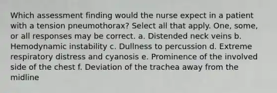 Which assessment finding would the nurse expect in a patient with a tension pneumothorax? Select all that apply. One, some, or all responses may be correct. a. Distended neck veins b. Hemodynamic instability c. Dullness to percussion d. Extreme respiratory distress and cyanosis e. Prominence of the involved side of the chest f. Deviation of the trachea away from the midline