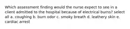 Which assessment finding would the nurse expect to see in a client admitted to the hospital because of electrical burns? select all a. coughing b. burn odor c. smoky breath d. leathery skin e. cardiac arrest