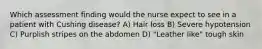 Which assessment finding would the nurse expect to see in a patient with Cushing disease? A) Hair loss B) Severe hypotension C) Purplish stripes on the abdomen D) "Leather like" tough skin