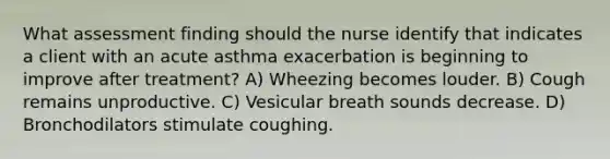 What assessment finding should the nurse identify that indicates a client with an acute asthma exacerbation is beginning to improve after treatment? A) Wheezing becomes louder. B) Cough remains unproductive. C) Vesicular breath sounds decrease. D) Bronchodilators stimulate coughing.