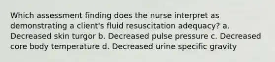 Which assessment finding does the nurse interpret as demonstrating a client's fluid resuscitation adequacy? a. Decreased skin turgor b. Decreased pulse pressure c. Decreased core body temperature d. Decreased urine specific gravity