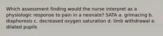 Which assessment finding would the nurse interpret as a physiologic response to pain in a neonate? SATA a. grimacing b. diaphoresis c. decreased oxygen saturation d. limb withdrawal e. dilated pupils