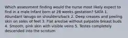 Which assessment finding would the nurse most likely expect to find in a male infant born at 28 weeks gestation? SATA 1. Abundant lanugo on shoulders/back 2. Deep creases and peeling skin on soles of feet 3. Flat areolae without palpable breast buds 4. Smooth, pink skin with visible veins 5. Testes completely descended into the scrotum