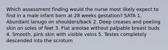 Which assessment finding would the nurse most likely expect to find in a male infant born at 28 weeks gestation? SATA 1. Abundant lanugo on shoulders/back 2. Deep creases and peeling skin on soles of feet 3. Flat areolae without palpable breast buds 4. Smooth, pink skin with visible veins 5. Testes completely descended into the scrotum