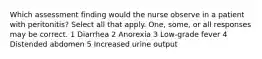 Which assessment finding would the nurse observe in a patient with peritonitis? Select all that apply. One, some, or all responses may be correct. 1 Diarrhea 2 Anorexia 3 Low-grade fever 4 Distended abdomen 5 Increased urine output