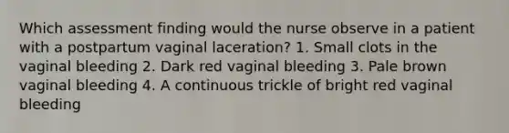 Which assessment finding would the nurse observe in a patient with a postpartum vaginal laceration? 1. Small clots in the vaginal bleeding 2. Dark red vaginal bleeding 3. Pale brown vaginal bleeding 4. A continuous trickle of bright red vaginal bleeding