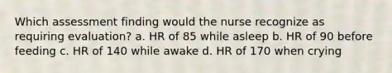 Which assessment finding would the nurse recognize as requiring evaluation? a. HR of 85 while asleep b. HR of 90 before feeding c. HR of 140 while awake d. HR of 170 when crying